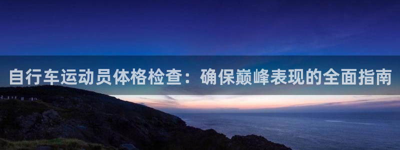 尊龙凯时平台登录|自行车运动员体格检查:确保巅峰表现的全面指南(图1) 尊龙凯时平台登录