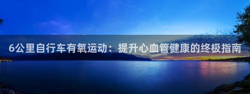 尊龙凯时-人生就是搏|6公里自行车有氧运动:提升心血管健康的终极指南(图1) 尊龙凯时-人生就是搏