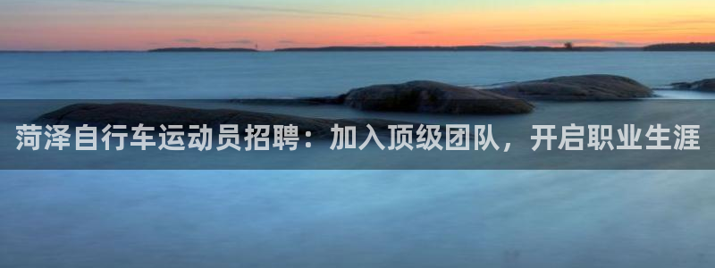 尊龙凯时人生就是搏!官网|菏泽自行车运动员招聘:加入顶级团队,开启职业生涯(图1) 尊龙凯时人生就是搏!官网